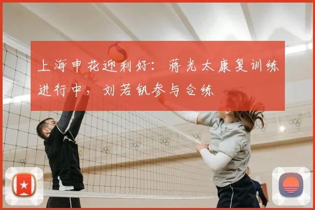 上海申花迎利好：蒋光太康复训练进行中，刘若钒参与合练