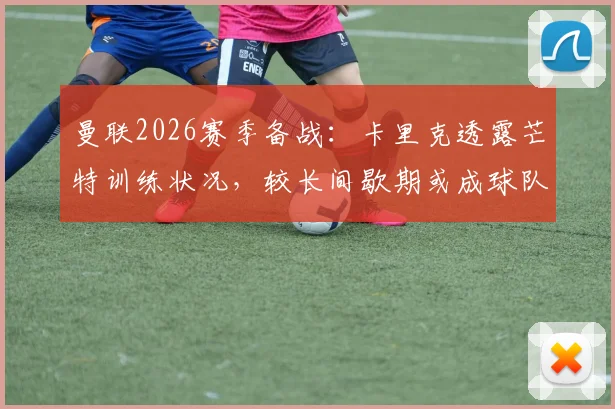 曼联2026赛季备战：卡里克透露芒特训练状况，较长间歇期或成球队利好关键