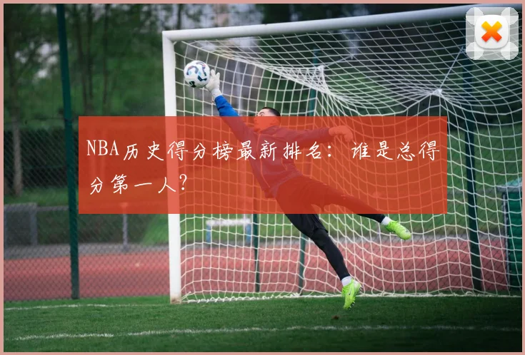 NBA历史得分榜最新排名：谁是总得分第一人？