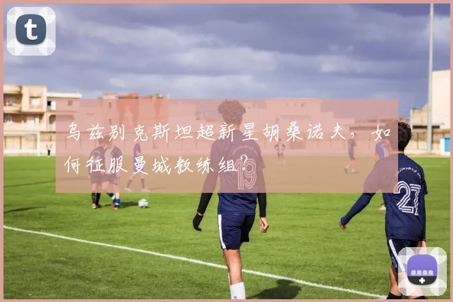 乌兹别克斯坦超新星胡桑诺夫,如何征服曼城教练组?