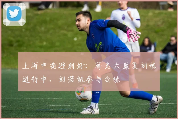 上海申花迎利好：蒋光太康复训练进行中，刘若钒参与合练