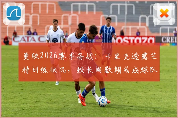 曼联2026赛季备战：卡里克透露芒特训练状况，较长间歇期或成球队利好关键