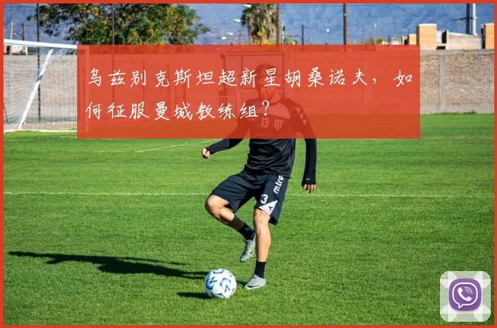 乌兹别克斯坦超新星胡桑诺夫,如何征服曼城教练组?