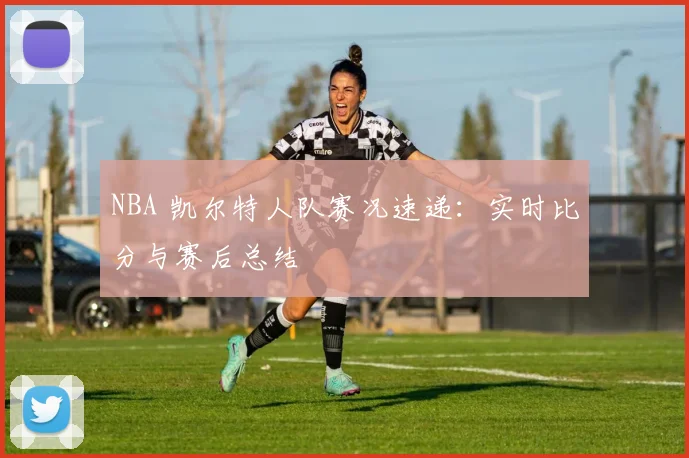 NBA 凯尔特人队赛况速递：实时比分与赛后总结